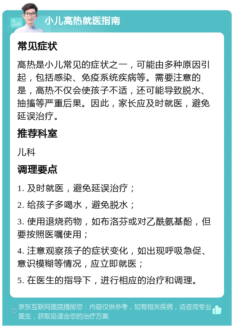 小儿高热就医指南 常见症状 高热是小儿常见的症状之一，可能由多种原因引起，包括感染、免疫系统疾病等。需要注意的是，高热不仅会使孩子不适，还可能导致脱水、抽搐等严重后果。因此，家长应及时就医，避免延误治疗。 推荐科室 儿科 调理要点 1. 及时就医，避免延误治疗； 2. 给孩子多喝水，避免脱水； 3. 使用退烧药物，如布洛芬或对乙酰氨基酚，但要按照医嘱使用； 4. 注意观察孩子的症状变化，如出现呼吸急促、意识模糊等情况，应立即就医； 5. 在医生的指导下，进行相应的治疗和调理。