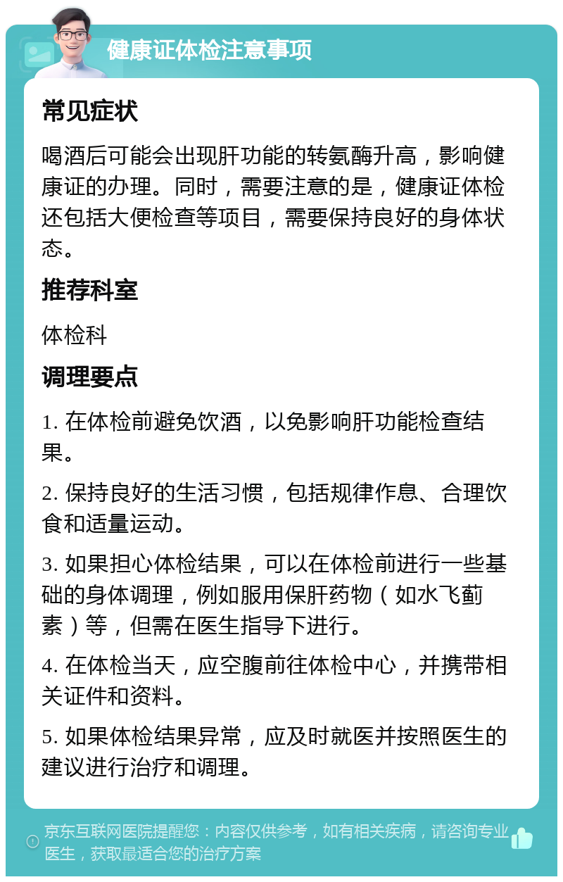 健康证体检注意事项 常见症状 喝酒后可能会出现肝功能的转氨酶升高，影响健康证的办理。同时，需要注意的是，健康证体检还包括大便检查等项目，需要保持良好的身体状态。 推荐科室 体检科 调理要点 1. 在体检前避免饮酒，以免影响肝功能检查结果。 2. 保持良好的生活习惯，包括规律作息、合理饮食和适量运动。 3. 如果担心体检结果，可以在体检前进行一些基础的身体调理，例如服用保肝药物（如水飞蓟素）等，但需在医生指导下进行。 4. 在体检当天，应空腹前往体检中心，并携带相关证件和资料。 5. 如果体检结果异常，应及时就医并按照医生的建议进行治疗和调理。