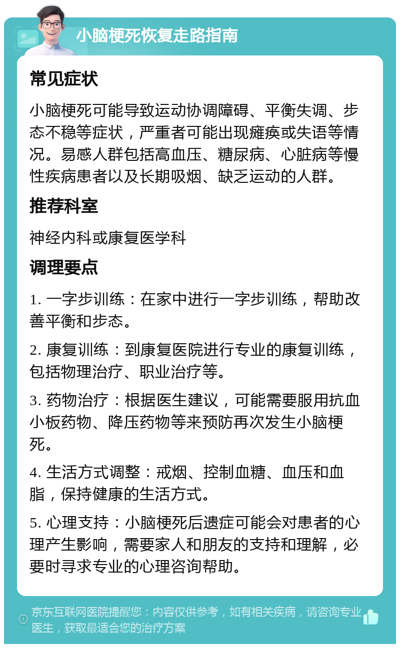 小脑梗死恢复走路指南 常见症状 小脑梗死可能导致运动协调障碍、平衡失调、步态不稳等症状，严重者可能出现瘫痪或失语等情况。易感人群包括高血压、糖尿病、心脏病等慢性疾病患者以及长期吸烟、缺乏运动的人群。 推荐科室 神经内科或康复医学科 调理要点 1. 一字步训练：在家中进行一字步训练，帮助改善平衡和步态。 2. 康复训练：到康复医院进行专业的康复训练，包括物理治疗、职业治疗等。 3. 药物治疗：根据医生建议，可能需要服用抗血小板药物、降压药物等来预防再次发生小脑梗死。 4. 生活方式调整：戒烟、控制血糖、血压和血脂，保持健康的生活方式。 5. 心理支持：小脑梗死后遗症可能会对患者的心理产生影响，需要家人和朋友的支持和理解，必要时寻求专业的心理咨询帮助。