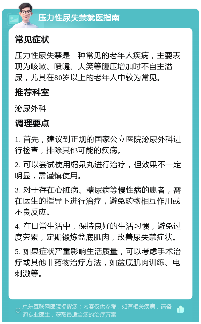 压力性尿失禁就医指南 常见症状 压力性尿失禁是一种常见的老年人疾病，主要表现为咳嗽、喷嚏、大笑等腹压增加时不自主溢尿，尤其在80岁以上的老年人中较为常见。 推荐科室 泌尿外科 调理要点 1. 首先，建议到正规的国家公立医院泌尿外科进行检查，排除其他可能的疾病。 2. 可以尝试使用缩泉丸进行治疗，但效果不一定明显，需谨慎使用。 3. 对于存在心脏病、糖尿病等慢性病的患者，需在医生的指导下进行治疗，避免药物相互作用或不良反应。 4. 在日常生活中，保持良好的生活习惯，避免过度劳累，定期锻炼盆底肌肉，改善尿失禁症状。 5. 如果症状严重影响生活质量，可以考虑手术治疗或其他非药物治疗方法，如盆底肌肉训练、电刺激等。