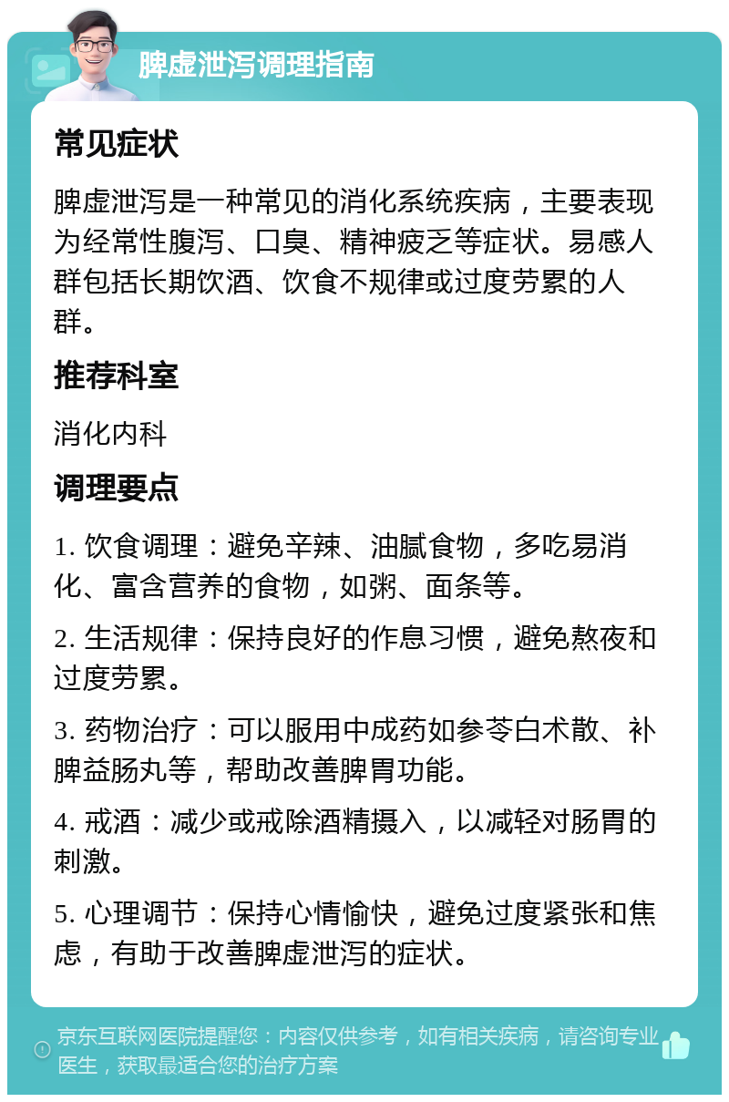 脾虚泄泻调理指南 常见症状 脾虚泄泻是一种常见的消化系统疾病，主要表现为经常性腹泻、口臭、精神疲乏等症状。易感人群包括长期饮酒、饮食不规律或过度劳累的人群。 推荐科室 消化内科 调理要点 1. 饮食调理：避免辛辣、油腻食物，多吃易消化、富含营养的食物，如粥、面条等。 2. 生活规律：保持良好的作息习惯，避免熬夜和过度劳累。 3. 药物治疗：可以服用中成药如参苓白术散、补脾益肠丸等，帮助改善脾胃功能。 4. 戒酒：减少或戒除酒精摄入，以减轻对肠胃的刺激。 5. 心理调节：保持心情愉快，避免过度紧张和焦虑，有助于改善脾虚泄泻的症状。