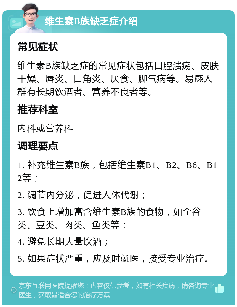 维生素B族缺乏症介绍 常见症状 维生素B族缺乏症的常见症状包括口腔溃疡、皮肤干燥、唇炎、口角炎、厌食、脚气病等。易感人群有长期饮酒者、营养不良者等。 推荐科室 内科或营养科 调理要点 1. 补充维生素B族，包括维生素B1、B2、B6、B12等； 2. 调节内分泌，促进人体代谢； 3. 饮食上增加富含维生素B族的食物，如全谷类、豆类、肉类、鱼类等； 4. 避免长期大量饮酒； 5. 如果症状严重，应及时就医，接受专业治疗。