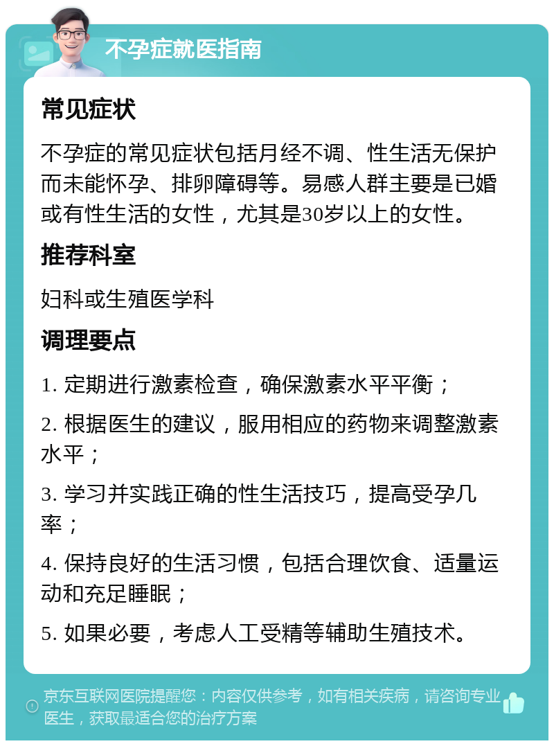 不孕症就医指南 常见症状 不孕症的常见症状包括月经不调、性生活无保护而未能怀孕、排卵障碍等。易感人群主要是已婚或有性生活的女性，尤其是30岁以上的女性。 推荐科室 妇科或生殖医学科 调理要点 1. 定期进行激素检查，确保激素水平平衡； 2. 根据医生的建议，服用相应的药物来调整激素水平； 3. 学习并实践正确的性生活技巧，提高受孕几率； 4. 保持良好的生活习惯，包括合理饮食、适量运动和充足睡眠； 5. 如果必要，考虑人工受精等辅助生殖技术。