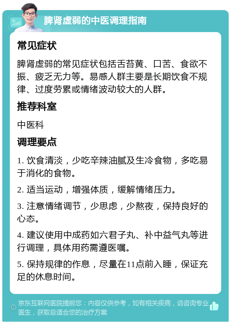 脾肾虚弱的中医调理指南 常见症状 脾肾虚弱的常见症状包括舌苔黄、口苦、食欲不振、疲乏无力等。易感人群主要是长期饮食不规律、过度劳累或情绪波动较大的人群。 推荐科室 中医科 调理要点 1. 饮食清淡，少吃辛辣油腻及生冷食物，多吃易于消化的食物。 2. 适当运动，增强体质，缓解情绪压力。 3. 注意情绪调节，少思虑，少熬夜，保持良好的心态。 4. 建议使用中成药如六君子丸、补中益气丸等进行调理，具体用药需遵医嘱。 5. 保持规律的作息，尽量在11点前入睡，保证充足的休息时间。