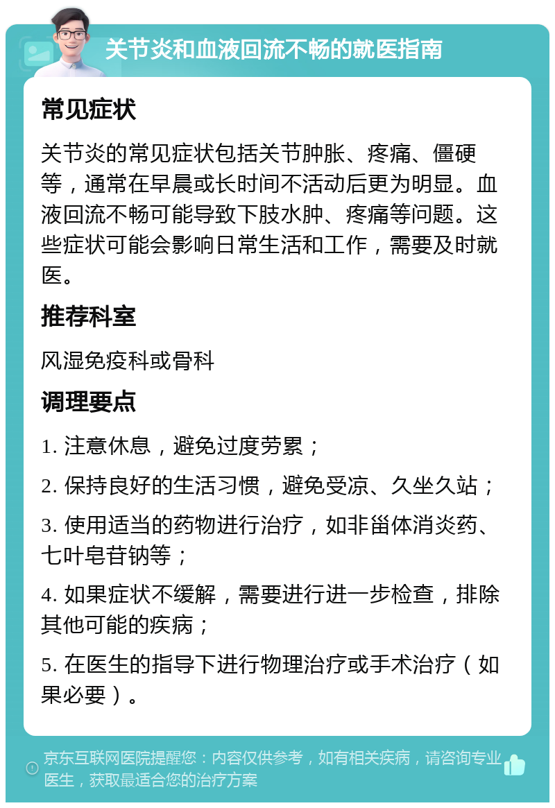 关节炎和血液回流不畅的就医指南 常见症状 关节炎的常见症状包括关节肿胀、疼痛、僵硬等，通常在早晨或长时间不活动后更为明显。血液回流不畅可能导致下肢水肿、疼痛等问题。这些症状可能会影响日常生活和工作，需要及时就医。 推荐科室 风湿免疫科或骨科 调理要点 1. 注意休息，避免过度劳累； 2. 保持良好的生活习惯，避免受凉、久坐久站； 3. 使用适当的药物进行治疗，如非甾体消炎药、七叶皂苷钠等； 4. 如果症状不缓解，需要进行进一步检查，排除其他可能的疾病； 5. 在医生的指导下进行物理治疗或手术治疗（如果必要）。