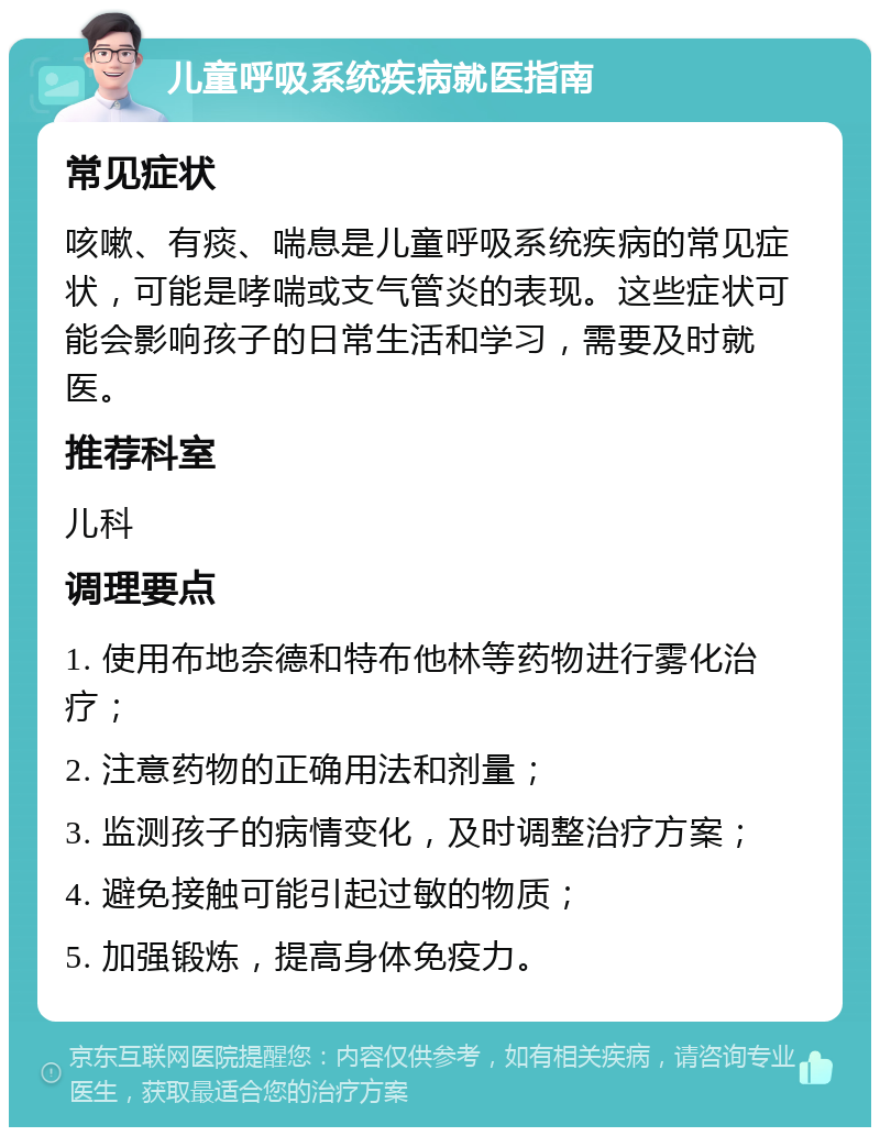 儿童呼吸系统疾病就医指南 常见症状 咳嗽、有痰、喘息是儿童呼吸系统疾病的常见症状，可能是哮喘或支气管炎的表现。这些症状可能会影响孩子的日常生活和学习，需要及时就医。 推荐科室 儿科 调理要点 1. 使用布地奈德和特布他林等药物进行雾化治疗； 2. 注意药物的正确用法和剂量； 3. 监测孩子的病情变化，及时调整治疗方案； 4. 避免接触可能引起过敏的物质； 5. 加强锻炼，提高身体免疫力。