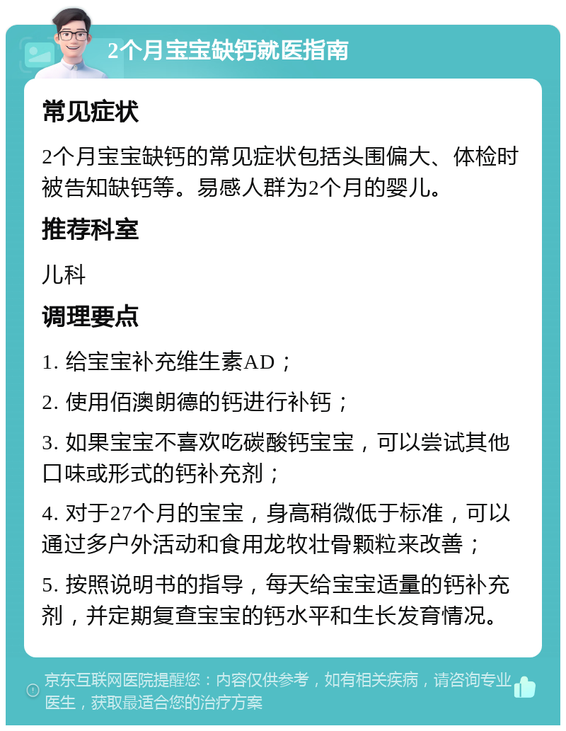 2个月宝宝缺钙就医指南 常见症状 2个月宝宝缺钙的常见症状包括头围偏大、体检时被告知缺钙等。易感人群为2个月的婴儿。 推荐科室 儿科 调理要点 1. 给宝宝补充维生素AD； 2. 使用佰澳朗德的钙进行补钙； 3. 如果宝宝不喜欢吃碳酸钙宝宝，可以尝试其他口味或形式的钙补充剂； 4. 对于27个月的宝宝，身高稍微低于标准，可以通过多户外活动和食用龙牧壮骨颗粒来改善； 5. 按照说明书的指导，每天给宝宝适量的钙补充剂，并定期复查宝宝的钙水平和生长发育情况。