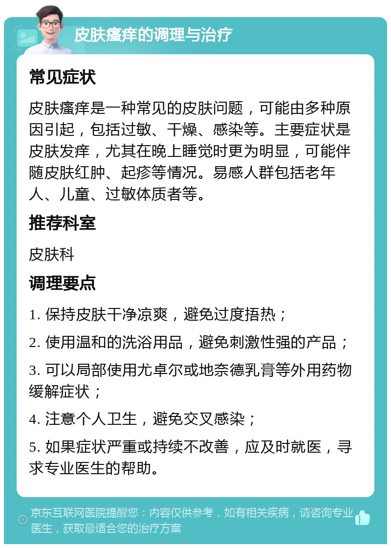 皮肤瘙痒的调理与治疗 常见症状 皮肤瘙痒是一种常见的皮肤问题，可能由多种原因引起，包括过敏、干燥、感染等。主要症状是皮肤发痒，尤其在晚上睡觉时更为明显，可能伴随皮肤红肿、起疹等情况。易感人群包括老年人、儿童、过敏体质者等。 推荐科室 皮肤科 调理要点 1. 保持皮肤干净凉爽，避免过度捂热； 2. 使用温和的洗浴用品，避免刺激性强的产品； 3. 可以局部使用尤卓尔或地奈德乳膏等外用药物缓解症状； 4. 注意个人卫生，避免交叉感染； 5. 如果症状严重或持续不改善，应及时就医，寻求专业医生的帮助。