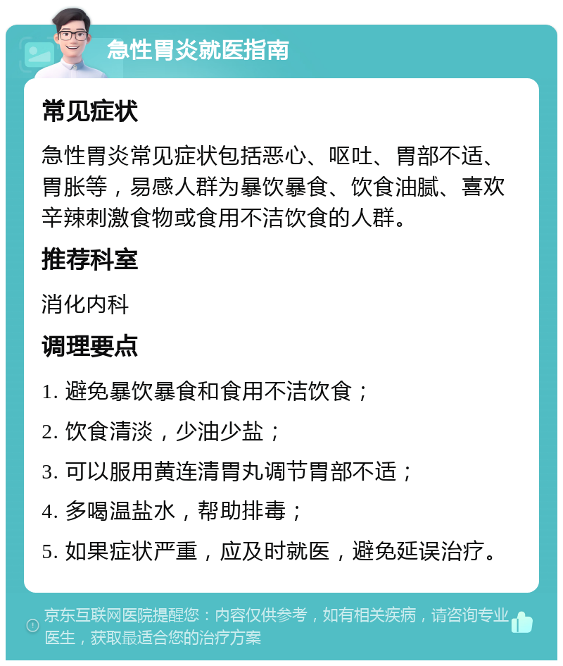 急性胃炎就医指南 常见症状 急性胃炎常见症状包括恶心、呕吐、胃部不适、胃胀等，易感人群为暴饮暴食、饮食油腻、喜欢辛辣刺激食物或食用不洁饮食的人群。 推荐科室 消化内科 调理要点 1. 避免暴饮暴食和食用不洁饮食； 2. 饮食清淡，少油少盐； 3. 可以服用黄连清胃丸调节胃部不适； 4. 多喝温盐水，帮助排毒； 5. 如果症状严重，应及时就医，避免延误治疗。