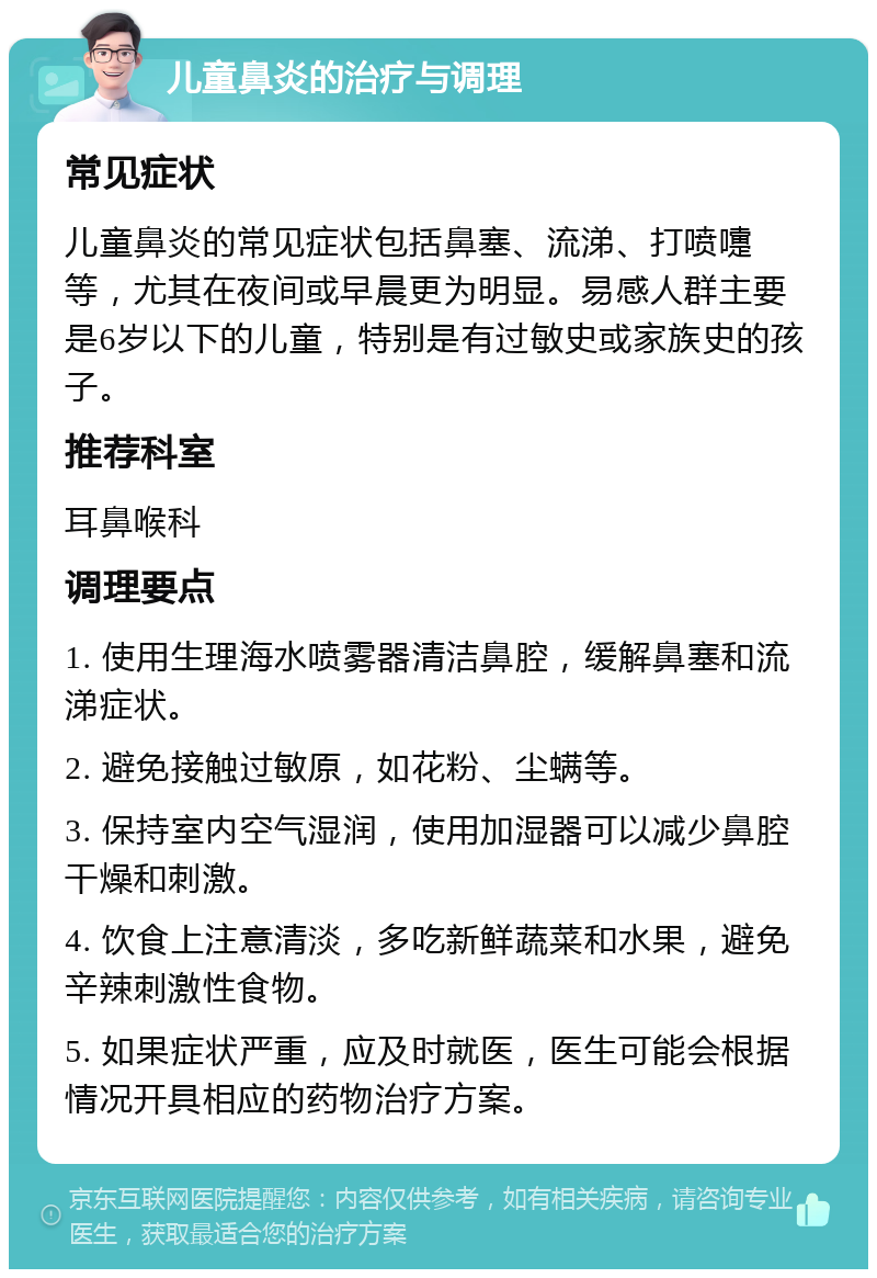 儿童鼻炎的治疗与调理 常见症状 儿童鼻炎的常见症状包括鼻塞、流涕、打喷嚏等，尤其在夜间或早晨更为明显。易感人群主要是6岁以下的儿童，特别是有过敏史或家族史的孩子。 推荐科室 耳鼻喉科 调理要点 1. 使用生理海水喷雾器清洁鼻腔，缓解鼻塞和流涕症状。 2. 避免接触过敏原，如花粉、尘螨等。 3. 保持室内空气湿润，使用加湿器可以减少鼻腔干燥和刺激。 4. 饮食上注意清淡，多吃新鲜蔬菜和水果，避免辛辣刺激性食物。 5. 如果症状严重，应及时就医，医生可能会根据情况开具相应的药物治疗方案。