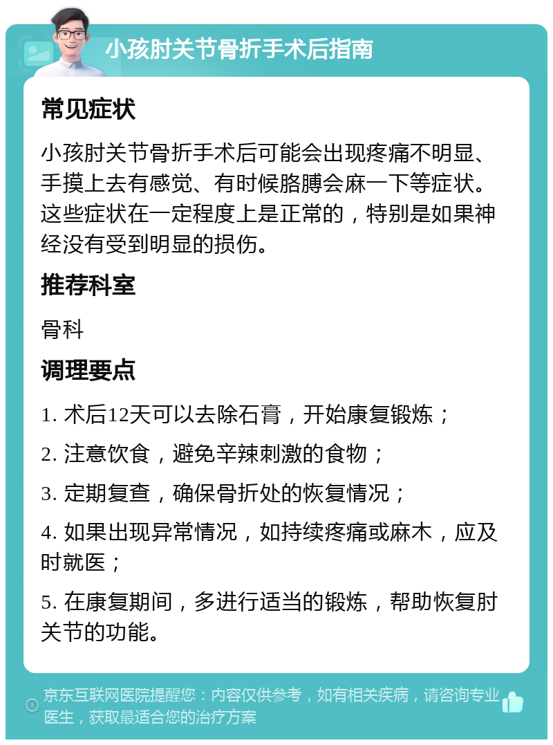 小孩肘关节骨折手术后指南 常见症状 小孩肘关节骨折手术后可能会出现疼痛不明显、手摸上去有感觉、有时候胳膊会麻一下等症状。这些症状在一定程度上是正常的，特别是如果神经没有受到明显的损伤。 推荐科室 骨科 调理要点 1. 术后12天可以去除石膏，开始康复锻炼； 2. 注意饮食，避免辛辣刺激的食物； 3. 定期复查，确保骨折处的恢复情况； 4. 如果出现异常情况，如持续疼痛或麻木，应及时就医； 5. 在康复期间，多进行适当的锻炼，帮助恢复肘关节的功能。