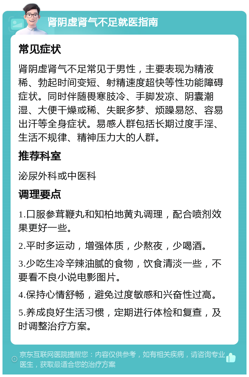 肾阴虚肾气不足就医指南 常见症状 肾阴虚肾气不足常见于男性，主要表现为精液稀、勃起时间变短、射精速度超快等性功能障碍症状。同时伴随畏寒肢冷、手脚发凉、阴囊潮湿、大便干燥或稀、失眠多梦、烦躁易怒、容易出汗等全身症状。易感人群包括长期过度手淫、生活不规律、精神压力大的人群。 推荐科室 泌尿外科或中医科 调理要点 1.口服参茸鞭丸和知柏地黄丸调理，配合喷剂效果更好一些。 2.平时多运动，增强体质，少熬夜，少喝酒。 3.少吃生冷辛辣油腻的食物，饮食清淡一些，不要看不良小说电影图片。 4.保持心情舒畅，避免过度敏感和兴奋性过高。 5.养成良好生活习惯，定期进行体检和复查，及时调整治疗方案。