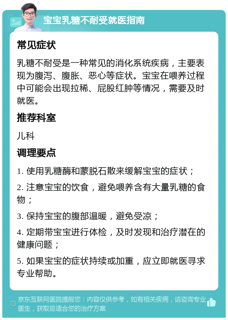 宝宝乳糖不耐受就医指南 常见症状 乳糖不耐受是一种常见的消化系统疾病，主要表现为腹泻、腹胀、恶心等症状。宝宝在喂养过程中可能会出现拉稀、屁股红肿等情况，需要及时就医。 推荐科室 儿科 调理要点 1. 使用乳糖酶和蒙脱石散来缓解宝宝的症状； 2. 注意宝宝的饮食，避免喂养含有大量乳糖的食物； 3. 保持宝宝的腹部温暖，避免受凉； 4. 定期带宝宝进行体检，及时发现和治疗潜在的健康问题； 5. 如果宝宝的症状持续或加重，应立即就医寻求专业帮助。