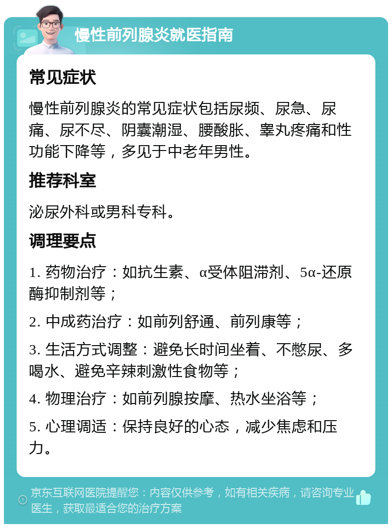 慢性前列腺炎就医指南 常见症状 慢性前列腺炎的常见症状包括尿频、尿急、尿痛、尿不尽、阴囊潮湿、腰酸胀、睾丸疼痛和性功能下降等，多见于中老年男性。 推荐科室 泌尿外科或男科专科。 调理要点 1. 药物治疗：如抗生素、α受体阻滞剂、5α-还原酶抑制剂等； 2. 中成药治疗：如前列舒通、前列康等； 3. 生活方式调整：避免长时间坐着、不憋尿、多喝水、避免辛辣刺激性食物等； 4. 物理治疗：如前列腺按摩、热水坐浴等； 5. 心理调适：保持良好的心态，减少焦虑和压力。