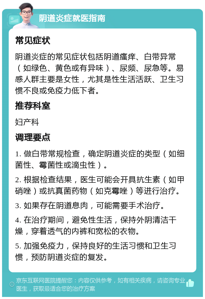 阴道炎症就医指南 常见症状 阴道炎症的常见症状包括阴道瘙痒、白带异常（如绿色、黄色或有异味）、尿频、尿急等。易感人群主要是女性，尤其是性生活活跃、卫生习惯不良或免疫力低下者。 推荐科室 妇产科 调理要点 1. 做白带常规检查，确定阴道炎症的类型（如细菌性、霉菌性或滴虫性）。 2. 根据检查结果，医生可能会开具抗生素（如甲硝唑）或抗真菌药物（如克霉唑）等进行治疗。 3. 如果存在阴道息肉，可能需要手术治疗。 4. 在治疗期间，避免性生活，保持外阴清洁干燥，穿着透气的内裤和宽松的衣物。 5. 加强免疫力，保持良好的生活习惯和卫生习惯，预防阴道炎症的复发。