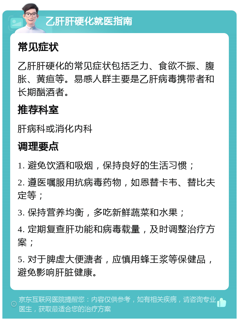 乙肝肝硬化就医指南 常见症状 乙肝肝硬化的常见症状包括乏力、食欲不振、腹胀、黄疸等。易感人群主要是乙肝病毒携带者和长期酗酒者。 推荐科室 肝病科或消化内科 调理要点 1. 避免饮酒和吸烟，保持良好的生活习惯； 2. 遵医嘱服用抗病毒药物，如恩替卡韦、替比夫定等； 3. 保持营养均衡，多吃新鲜蔬菜和水果； 4. 定期复查肝功能和病毒载量，及时调整治疗方案； 5. 对于脾虚大便溏者，应慎用蜂王浆等保健品，避免影响肝脏健康。