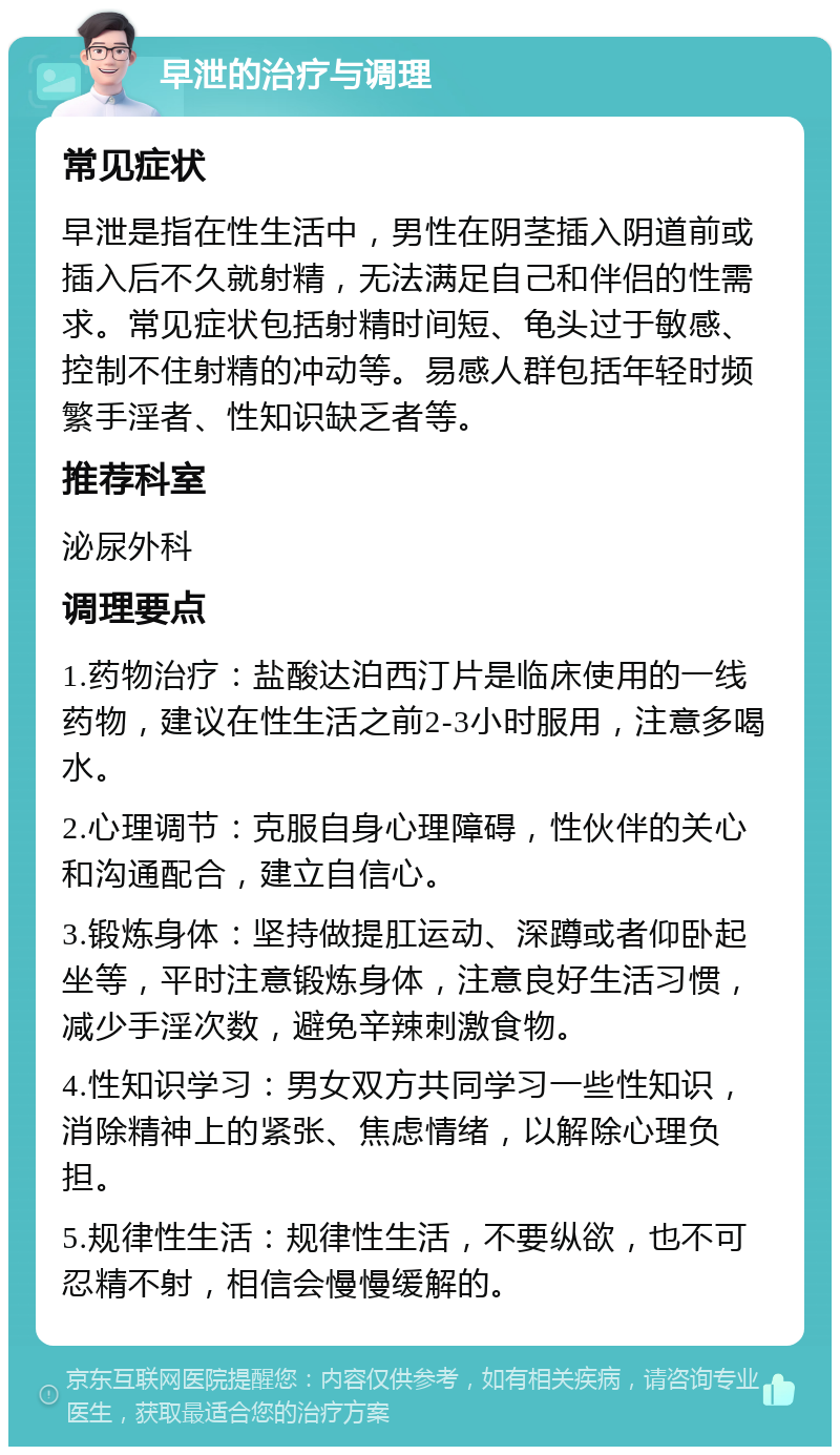 早泄的治疗与调理 常见症状 早泄是指在性生活中，男性在阴茎插入阴道前或插入后不久就射精，无法满足自己和伴侣的性需求。常见症状包括射精时间短、龟头过于敏感、控制不住射精的冲动等。易感人群包括年轻时频繁手淫者、性知识缺乏者等。 推荐科室 泌尿外科 调理要点 1.药物治疗：盐酸达泊西汀片是临床使用的一线药物，建议在性生活之前2-3小时服用，注意多喝水。 2.心理调节：克服自身心理障碍，性伙伴的关心和沟通配合，建立自信心。 3.锻炼身体：坚持做提肛运动、深蹲或者仰卧起坐等，平时注意锻炼身体，注意良好生活习惯，减少手淫次数，避免辛辣刺激食物。 4.性知识学习：男女双方共同学习一些性知识，消除精神上的紧张、焦虑情绪，以解除心理负担。 5.规律性生活：规律性生活，不要纵欲，也不可忍精不射，相信会慢慢缓解的。