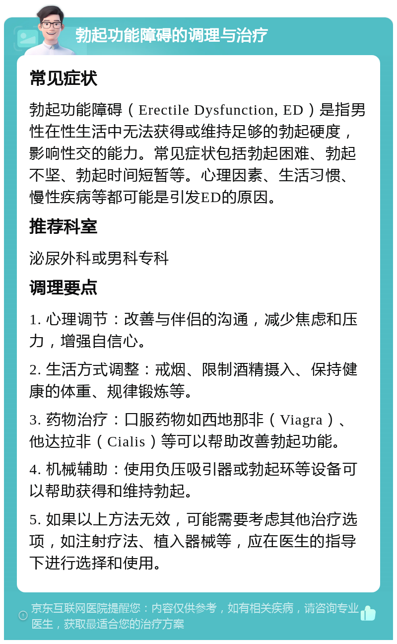 勃起功能障碍的调理与治疗 常见症状 勃起功能障碍（Erectile Dysfunction, ED）是指男性在性生活中无法获得或维持足够的勃起硬度，影响性交的能力。常见症状包括勃起困难、勃起不坚、勃起时间短暂等。心理因素、生活习惯、慢性疾病等都可能是引发ED的原因。 推荐科室 泌尿外科或男科专科 调理要点 1. 心理调节：改善与伴侣的沟通，减少焦虑和压力，增强自信心。 2. 生活方式调整：戒烟、限制酒精摄入、保持健康的体重、规律锻炼等。 3. 药物治疗：口服药物如西地那非（Viagra）、他达拉非（Cialis）等可以帮助改善勃起功能。 4. 机械辅助：使用负压吸引器或勃起环等设备可以帮助获得和维持勃起。 5. 如果以上方法无效，可能需要考虑其他治疗选项，如注射疗法、植入器械等，应在医生的指导下进行选择和使用。