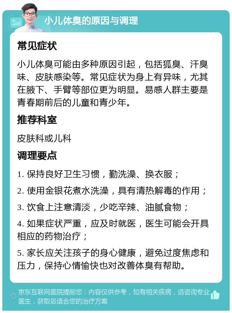 小儿体臭的原因与调理 常见症状 小儿体臭可能由多种原因引起，包括狐臭、汗臭味、皮肤感染等。常见症状为身上有异味，尤其在腋下、手臂等部位更为明显。易感人群主要是青春期前后的儿童和青少年。 推荐科室 皮肤科或儿科 调理要点 1. 保持良好卫生习惯，勤洗澡、换衣服； 2. 使用金银花煮水洗澡，具有清热解毒的作用； 3. 饮食上注意清淡，少吃辛辣、油腻食物； 4. 如果症状严重，应及时就医，医生可能会开具相应的药物治疗； 5. 家长应关注孩子的身心健康，避免过度焦虑和压力，保持心情愉快也对改善体臭有帮助。