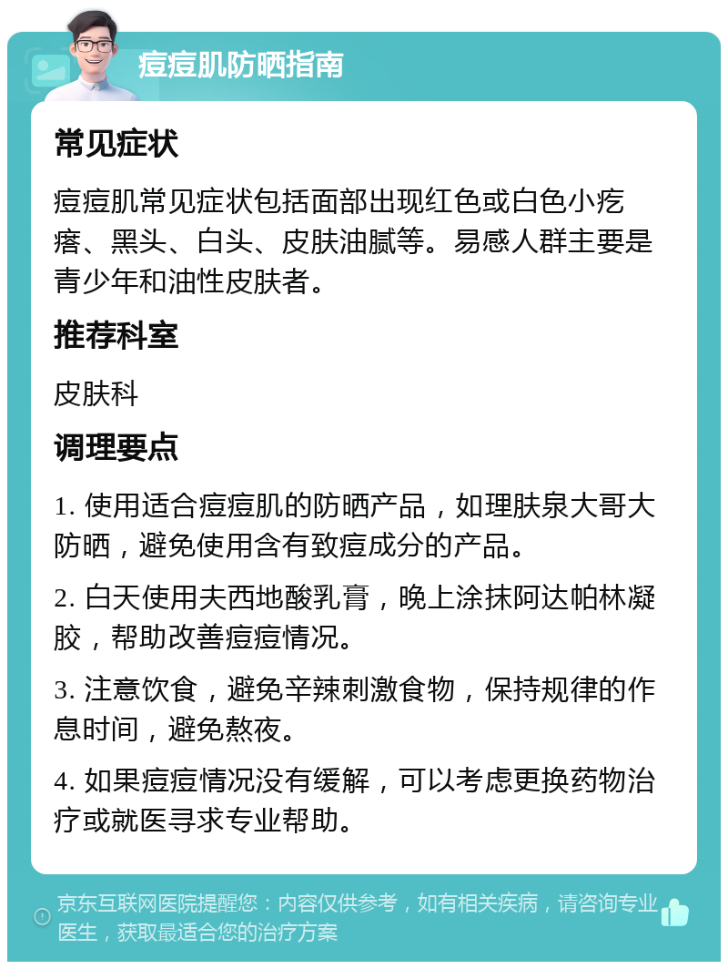 痘痘肌防晒指南 常见症状 痘痘肌常见症状包括面部出现红色或白色小疙瘩、黑头、白头、皮肤油腻等。易感人群主要是青少年和油性皮肤者。 推荐科室 皮肤科 调理要点 1. 使用适合痘痘肌的防晒产品，如理肤泉大哥大防晒，避免使用含有致痘成分的产品。 2. 白天使用夫西地酸乳膏，晚上涂抹阿达帕林凝胶，帮助改善痘痘情况。 3. 注意饮食，避免辛辣刺激食物，保持规律的作息时间，避免熬夜。 4. 如果痘痘情况没有缓解，可以考虑更换药物治疗或就医寻求专业帮助。