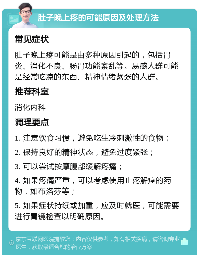 肚子晚上疼的可能原因及处理方法 常见症状 肚子晚上疼可能是由多种原因引起的，包括胃炎、消化不良、肠胃功能紊乱等。易感人群可能是经常吃凉的东西、精神情绪紧张的人群。 推荐科室 消化内科 调理要点 1. 注意饮食习惯，避免吃生冷刺激性的食物； 2. 保持良好的精神状态，避免过度紧张； 3. 可以尝试按摩腹部缓解疼痛； 4. 如果疼痛严重，可以考虑使用止疼解痉的药物，如布洛芬等； 5. 如果症状持续或加重，应及时就医，可能需要进行胃镜检查以明确原因。