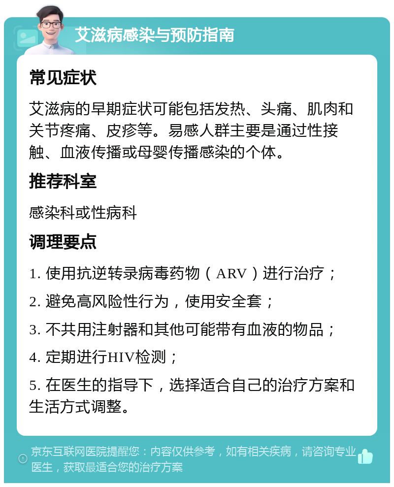 艾滋病感染与预防指南 常见症状 艾滋病的早期症状可能包括发热、头痛、肌肉和关节疼痛、皮疹等。易感人群主要是通过性接触、血液传播或母婴传播感染的个体。 推荐科室 感染科或性病科 调理要点 1. 使用抗逆转录病毒药物（ARV）进行治疗； 2. 避免高风险性行为，使用安全套； 3. 不共用注射器和其他可能带有血液的物品； 4. 定期进行HIV检测； 5. 在医生的指导下，选择适合自己的治疗方案和生活方式调整。