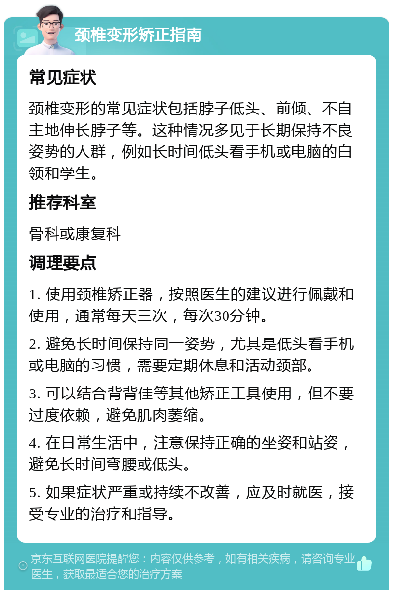 颈椎变形矫正指南 常见症状 颈椎变形的常见症状包括脖子低头、前倾、不自主地伸长脖子等。这种情况多见于长期保持不良姿势的人群，例如长时间低头看手机或电脑的白领和学生。 推荐科室 骨科或康复科 调理要点 1. 使用颈椎矫正器，按照医生的建议进行佩戴和使用，通常每天三次，每次30分钟。 2. 避免长时间保持同一姿势，尤其是低头看手机或电脑的习惯，需要定期休息和活动颈部。 3. 可以结合背背佳等其他矫正工具使用，但不要过度依赖，避免肌肉萎缩。 4. 在日常生活中，注意保持正确的坐姿和站姿，避免长时间弯腰或低头。 5. 如果症状严重或持续不改善，应及时就医，接受专业的治疗和指导。