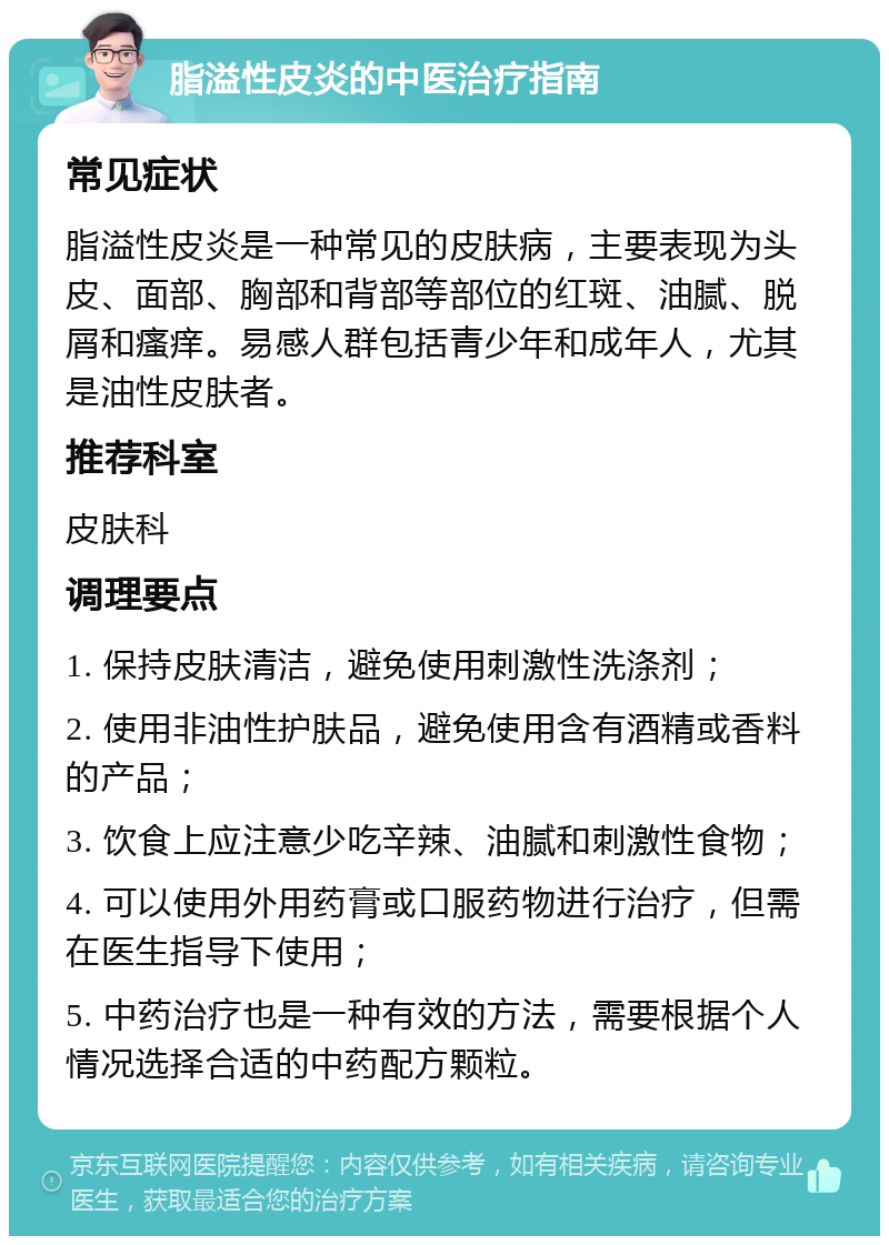 脂溢性皮炎的中医治疗指南 常见症状 脂溢性皮炎是一种常见的皮肤病，主要表现为头皮、面部、胸部和背部等部位的红斑、油腻、脱屑和瘙痒。易感人群包括青少年和成年人，尤其是油性皮肤者。 推荐科室 皮肤科 调理要点 1. 保持皮肤清洁，避免使用刺激性洗涤剂； 2. 使用非油性护肤品，避免使用含有酒精或香料的产品； 3. 饮食上应注意少吃辛辣、油腻和刺激性食物； 4. 可以使用外用药膏或口服药物进行治疗，但需在医生指导下使用； 5. 中药治疗也是一种有效的方法，需要根据个人情况选择合适的中药配方颗粒。