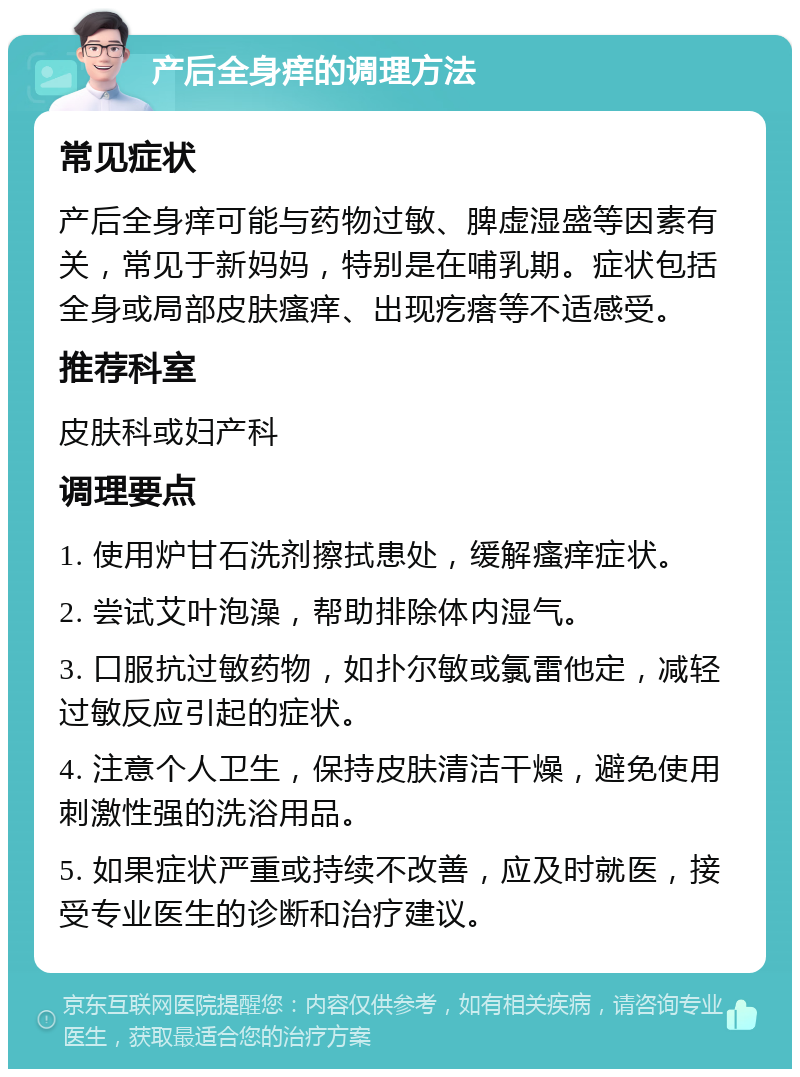 产后全身痒的调理方法 常见症状 产后全身痒可能与药物过敏、脾虚湿盛等因素有关，常见于新妈妈，特别是在哺乳期。症状包括全身或局部皮肤瘙痒、出现疙瘩等不适感受。 推荐科室 皮肤科或妇产科 调理要点 1. 使用炉甘石洗剂擦拭患处，缓解瘙痒症状。 2. 尝试艾叶泡澡，帮助排除体内湿气。 3. 口服抗过敏药物，如扑尔敏或氯雷他定，减轻过敏反应引起的症状。 4. 注意个人卫生，保持皮肤清洁干燥，避免使用刺激性强的洗浴用品。 5. 如果症状严重或持续不改善，应及时就医，接受专业医生的诊断和治疗建议。