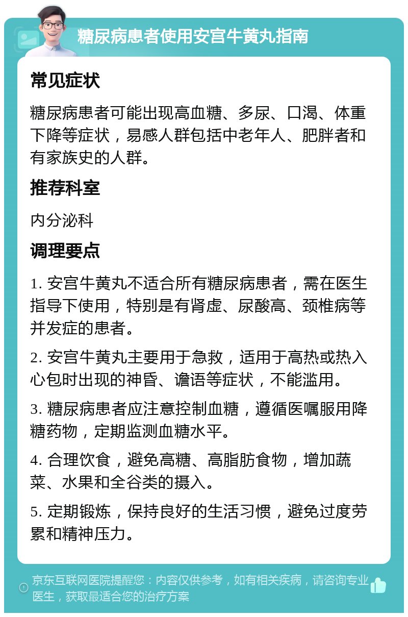 糖尿病患者使用安宫牛黄丸指南 常见症状 糖尿病患者可能出现高血糖、多尿、口渴、体重下降等症状，易感人群包括中老年人、肥胖者和有家族史的人群。 推荐科室 内分泌科 调理要点 1. 安宫牛黄丸不适合所有糖尿病患者，需在医生指导下使用，特别是有肾虚、尿酸高、颈椎病等并发症的患者。 2. 安宫牛黄丸主要用于急救，适用于高热或热入心包时出现的神昏、谵语等症状，不能滥用。 3. 糖尿病患者应注意控制血糖，遵循医嘱服用降糖药物，定期监测血糖水平。 4. 合理饮食，避免高糖、高脂肪食物，增加蔬菜、水果和全谷类的摄入。 5. 定期锻炼，保持良好的生活习惯，避免过度劳累和精神压力。