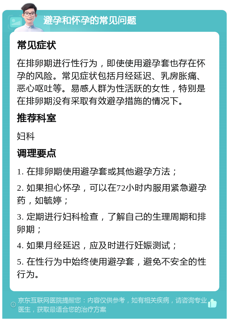 避孕和怀孕的常见问题 常见症状 在排卵期进行性行为，即使使用避孕套也存在怀孕的风险。常见症状包括月经延迟、乳房胀痛、恶心呕吐等。易感人群为性活跃的女性，特别是在排卵期没有采取有效避孕措施的情况下。 推荐科室 妇科 调理要点 1. 在排卵期使用避孕套或其他避孕方法； 2. 如果担心怀孕，可以在72小时内服用紧急避孕药，如毓婷； 3. 定期进行妇科检查，了解自己的生理周期和排卵期； 4. 如果月经延迟，应及时进行妊娠测试； 5. 在性行为中始终使用避孕套，避免不安全的性行为。