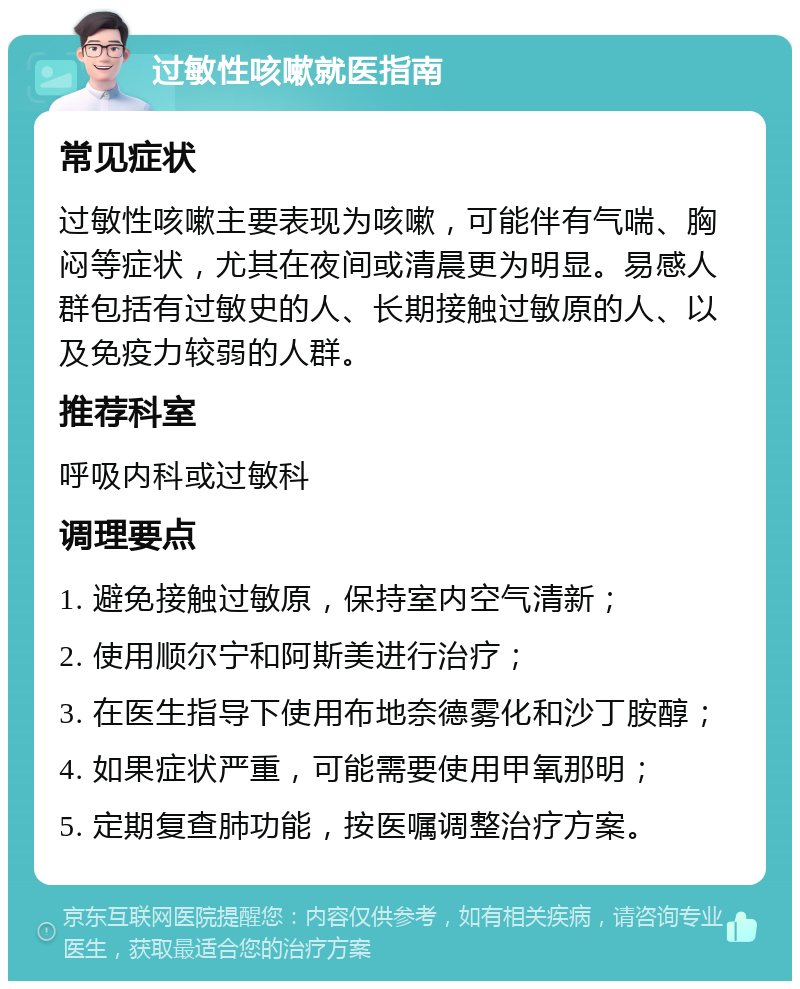 过敏性咳嗽就医指南 常见症状 过敏性咳嗽主要表现为咳嗽，可能伴有气喘、胸闷等症状，尤其在夜间或清晨更为明显。易感人群包括有过敏史的人、长期接触过敏原的人、以及免疫力较弱的人群。 推荐科室 呼吸内科或过敏科 调理要点 1. 避免接触过敏原，保持室内空气清新； 2. 使用顺尔宁和阿斯美进行治疗； 3. 在医生指导下使用布地奈德雾化和沙丁胺醇； 4. 如果症状严重，可能需要使用甲氧那明； 5. 定期复查肺功能，按医嘱调整治疗方案。