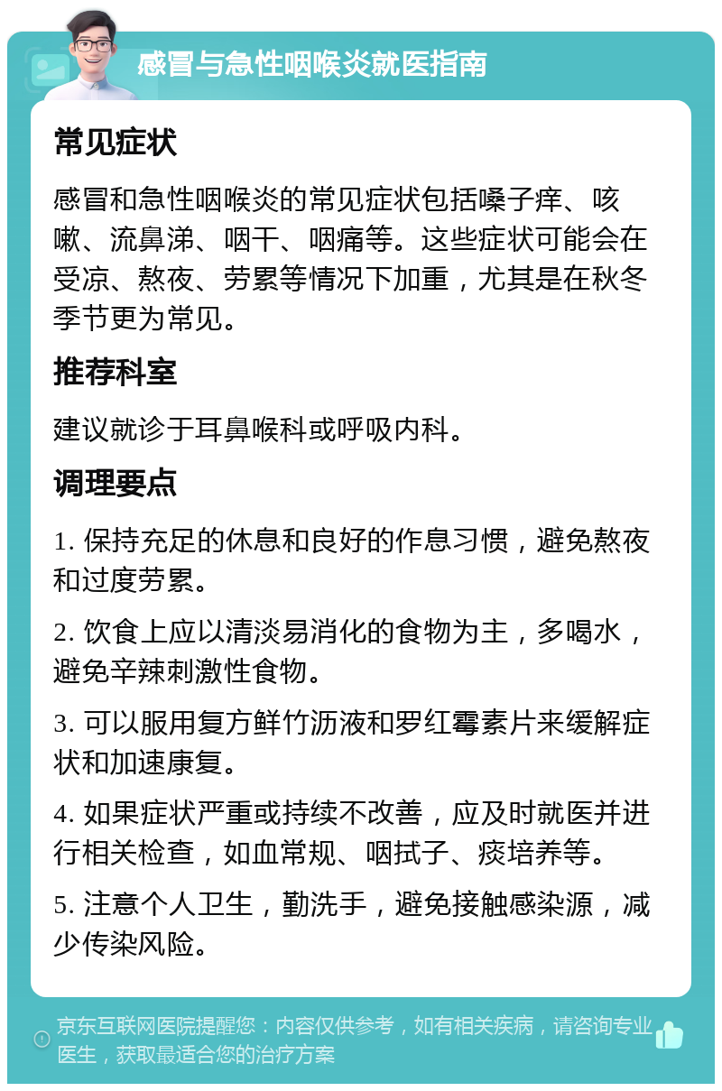 感冒与急性咽喉炎就医指南 常见症状 感冒和急性咽喉炎的常见症状包括嗓子痒、咳嗽、流鼻涕、咽干、咽痛等。这些症状可能会在受凉、熬夜、劳累等情况下加重，尤其是在秋冬季节更为常见。 推荐科室 建议就诊于耳鼻喉科或呼吸内科。 调理要点 1. 保持充足的休息和良好的作息习惯，避免熬夜和过度劳累。 2. 饮食上应以清淡易消化的食物为主，多喝水，避免辛辣刺激性食物。 3. 可以服用复方鲜竹沥液和罗红霉素片来缓解症状和加速康复。 4. 如果症状严重或持续不改善，应及时就医并进行相关检查，如血常规、咽拭子、痰培养等。 5. 注意个人卫生，勤洗手，避免接触感染源，减少传染风险。