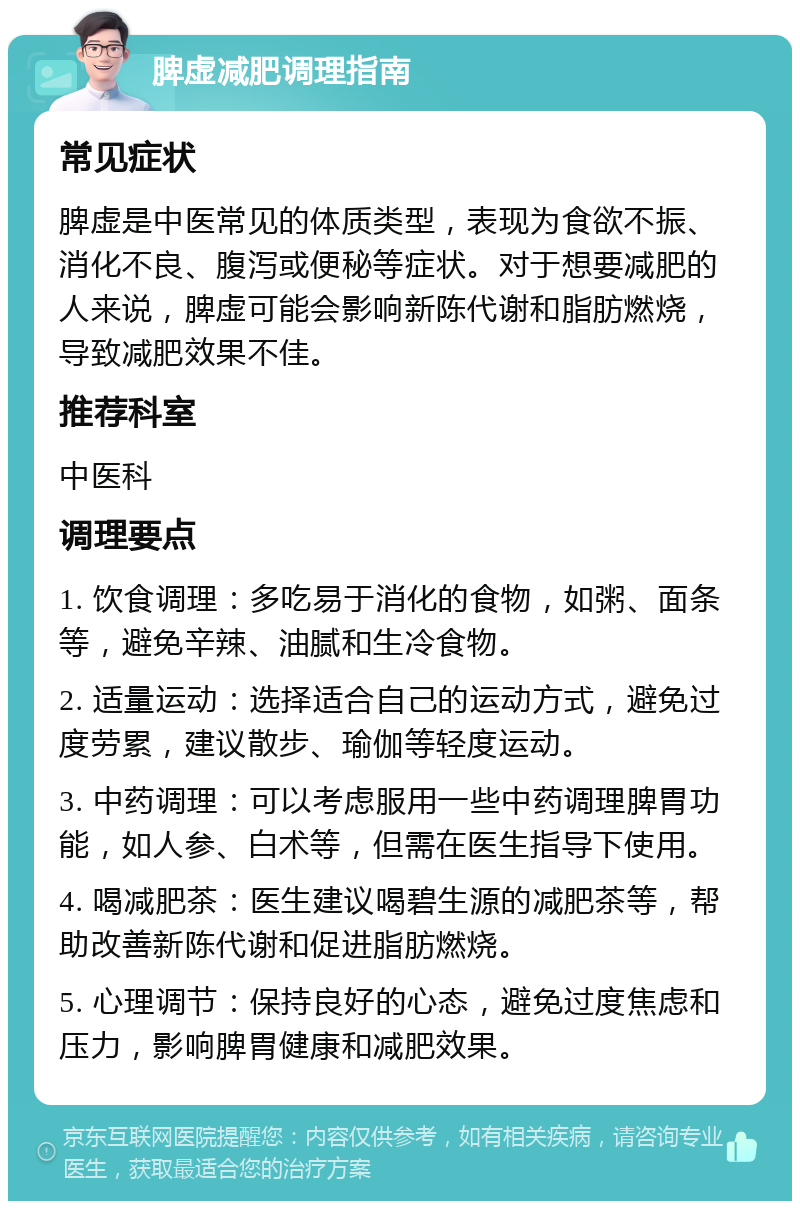 脾虚减肥调理指南 常见症状 脾虚是中医常见的体质类型，表现为食欲不振、消化不良、腹泻或便秘等症状。对于想要减肥的人来说，脾虚可能会影响新陈代谢和脂肪燃烧，导致减肥效果不佳。 推荐科室 中医科 调理要点 1. 饮食调理：多吃易于消化的食物，如粥、面条等，避免辛辣、油腻和生冷食物。 2. 适量运动：选择适合自己的运动方式，避免过度劳累，建议散步、瑜伽等轻度运动。 3. 中药调理：可以考虑服用一些中药调理脾胃功能，如人参、白术等，但需在医生指导下使用。 4. 喝减肥茶：医生建议喝碧生源的减肥茶等，帮助改善新陈代谢和促进脂肪燃烧。 5. 心理调节：保持良好的心态，避免过度焦虑和压力，影响脾胃健康和减肥效果。