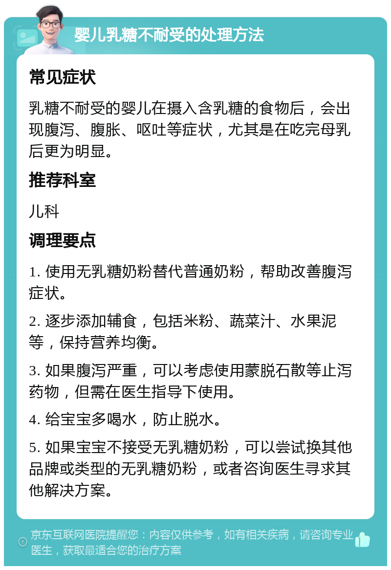 婴儿乳糖不耐受的处理方法 常见症状 乳糖不耐受的婴儿在摄入含乳糖的食物后，会出现腹泻、腹胀、呕吐等症状，尤其是在吃完母乳后更为明显。 推荐科室 儿科 调理要点 1. 使用无乳糖奶粉替代普通奶粉，帮助改善腹泻症状。 2. 逐步添加辅食，包括米粉、蔬菜汁、水果泥等，保持营养均衡。 3. 如果腹泻严重，可以考虑使用蒙脱石散等止泻药物，但需在医生指导下使用。 4. 给宝宝多喝水，防止脱水。 5. 如果宝宝不接受无乳糖奶粉，可以尝试换其他品牌或类型的无乳糖奶粉，或者咨询医生寻求其他解决方案。