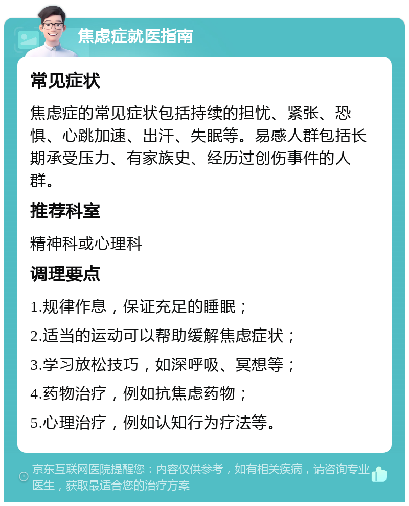 焦虑症就医指南 常见症状 焦虑症的常见症状包括持续的担忧、紧张、恐惧、心跳加速、出汗、失眠等。易感人群包括长期承受压力、有家族史、经历过创伤事件的人群。 推荐科室 精神科或心理科 调理要点 1.规律作息，保证充足的睡眠； 2.适当的运动可以帮助缓解焦虑症状； 3.学习放松技巧，如深呼吸、冥想等； 4.药物治疗，例如抗焦虑药物； 5.心理治疗，例如认知行为疗法等。