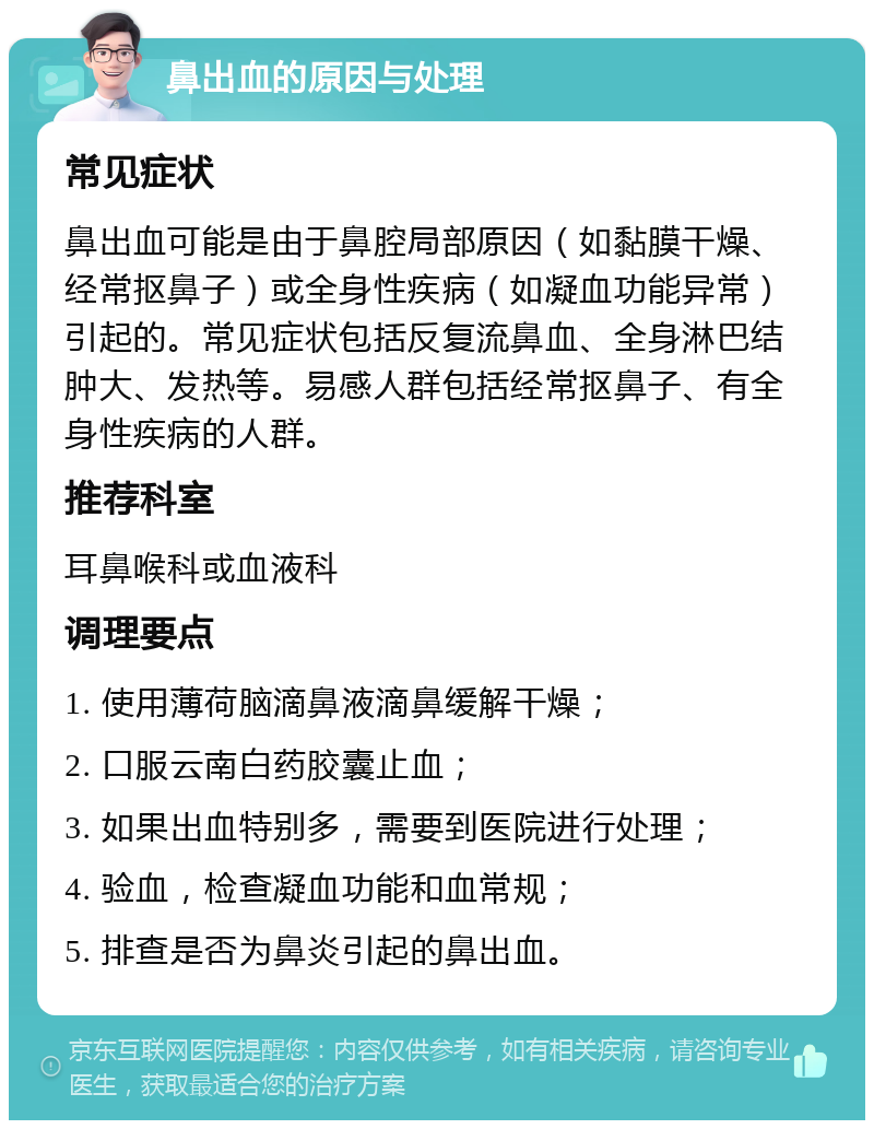 鼻出血的原因与处理 常见症状 鼻出血可能是由于鼻腔局部原因（如黏膜干燥、经常抠鼻子）或全身性疾病（如凝血功能异常）引起的。常见症状包括反复流鼻血、全身淋巴结肿大、发热等。易感人群包括经常抠鼻子、有全身性疾病的人群。 推荐科室 耳鼻喉科或血液科 调理要点 1. 使用薄荷脑滴鼻液滴鼻缓解干燥； 2. 口服云南白药胶囊止血； 3. 如果出血特别多，需要到医院进行处理； 4. 验血，检查凝血功能和血常规； 5. 排查是否为鼻炎引起的鼻出血。