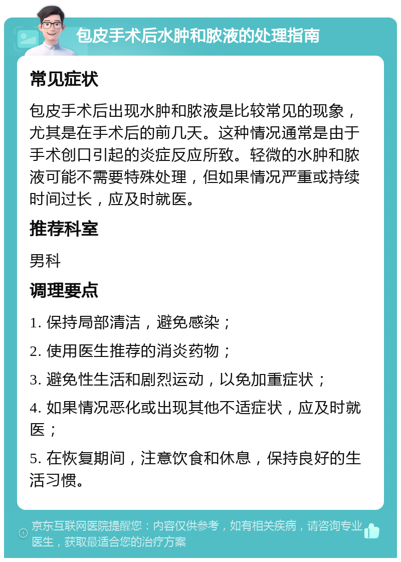 包皮手术后水肿和脓液的处理指南 常见症状 包皮手术后出现水肿和脓液是比较常见的现象，尤其是在手术后的前几天。这种情况通常是由于手术创口引起的炎症反应所致。轻微的水肿和脓液可能不需要特殊处理，但如果情况严重或持续时间过长，应及时就医。 推荐科室 男科 调理要点 1. 保持局部清洁，避免感染； 2. 使用医生推荐的消炎药物； 3. 避免性生活和剧烈运动，以免加重症状； 4. 如果情况恶化或出现其他不适症状，应及时就医； 5. 在恢复期间，注意饮食和休息，保持良好的生活习惯。