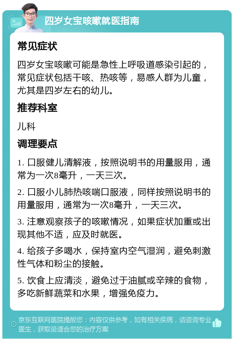 四岁女宝咳嗽就医指南 常见症状 四岁女宝咳嗽可能是急性上呼吸道感染引起的，常见症状包括干咳、热咳等，易感人群为儿童，尤其是四岁左右的幼儿。 推荐科室 儿科 调理要点 1. 口服健儿清解液，按照说明书的用量服用，通常为一次8毫升，一天三次。 2. 口服小儿肺热咳喘口服液，同样按照说明书的用量服用，通常为一次8毫升，一天三次。 3. 注意观察孩子的咳嗽情况，如果症状加重或出现其他不适，应及时就医。 4. 给孩子多喝水，保持室内空气湿润，避免刺激性气体和粉尘的接触。 5. 饮食上应清淡，避免过于油腻或辛辣的食物，多吃新鲜蔬菜和水果，增强免疫力。