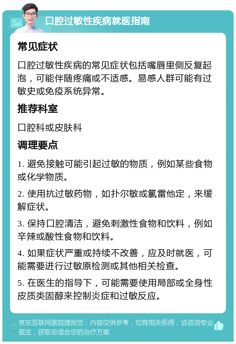 口腔过敏性疾病就医指南 常见症状 口腔过敏性疾病的常见症状包括嘴唇里侧反复起泡，可能伴随疼痛或不适感。易感人群可能有过敏史或免疫系统异常。 推荐科室 口腔科或皮肤科 调理要点 1. 避免接触可能引起过敏的物质，例如某些食物或化学物质。 2. 使用抗过敏药物，如扑尔敏或氯雷他定，来缓解症状。 3. 保持口腔清洁，避免刺激性食物和饮料，例如辛辣或酸性食物和饮料。 4. 如果症状严重或持续不改善，应及时就医，可能需要进行过敏原检测或其他相关检查。 5. 在医生的指导下，可能需要使用局部或全身性皮质类固醇来控制炎症和过敏反应。