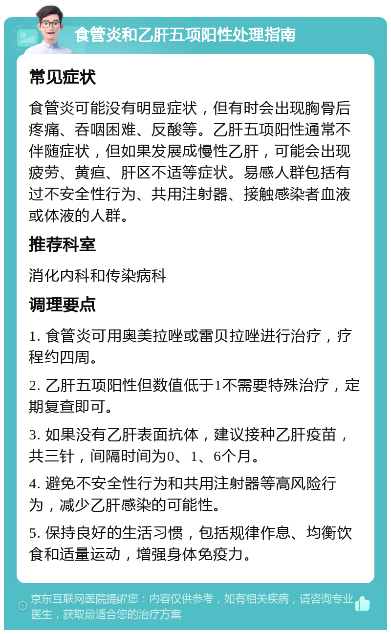 食管炎和乙肝五项阳性处理指南 常见症状 食管炎可能没有明显症状，但有时会出现胸骨后疼痛、吞咽困难、反酸等。乙肝五项阳性通常不伴随症状，但如果发展成慢性乙肝，可能会出现疲劳、黄疸、肝区不适等症状。易感人群包括有过不安全性行为、共用注射器、接触感染者血液或体液的人群。 推荐科室 消化内科和传染病科 调理要点 1. 食管炎可用奥美拉唑或雷贝拉唑进行治疗，疗程约四周。 2. 乙肝五项阳性但数值低于1不需要特殊治疗，定期复查即可。 3. 如果没有乙肝表面抗体，建议接种乙肝疫苗，共三针，间隔时间为0、1、6个月。 4. 避免不安全性行为和共用注射器等高风险行为，减少乙肝感染的可能性。 5. 保持良好的生活习惯，包括规律作息、均衡饮食和适量运动，增强身体免疫力。