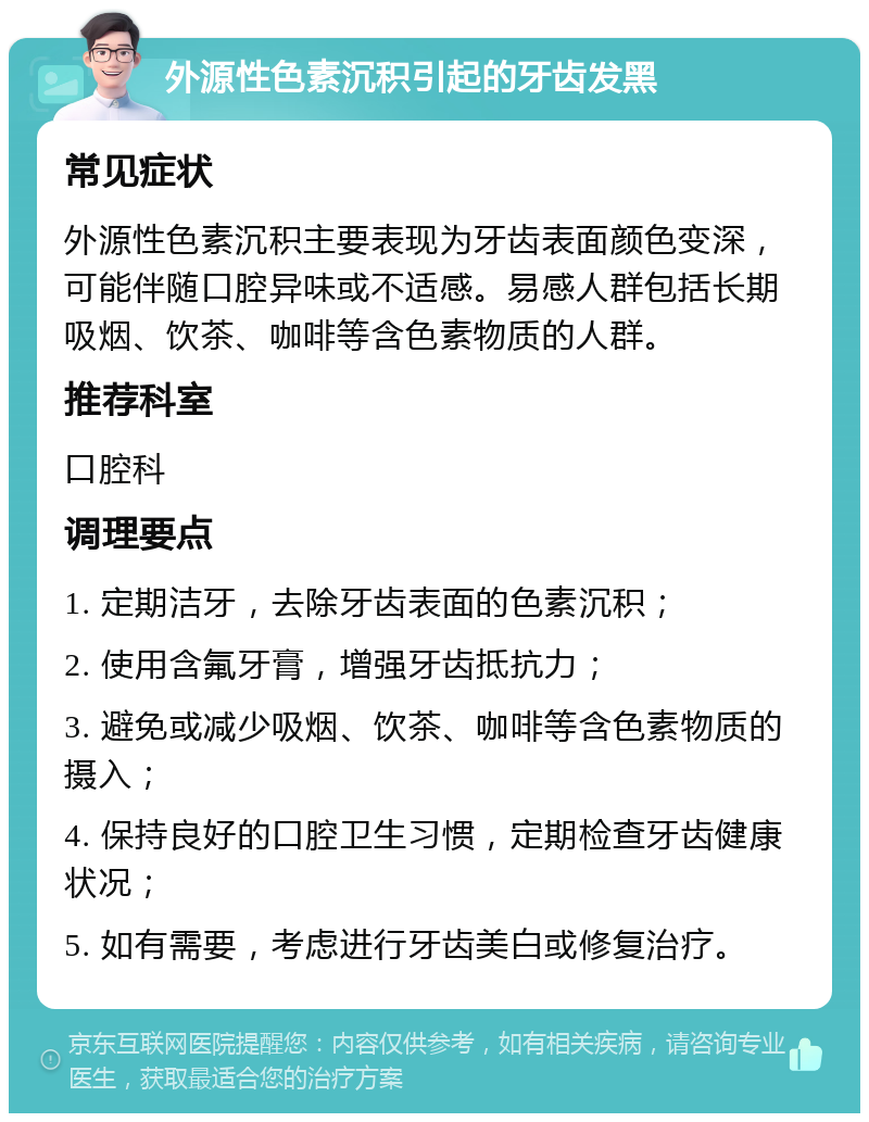 外源性色素沉积引起的牙齿发黑 常见症状 外源性色素沉积主要表现为牙齿表面颜色变深，可能伴随口腔异味或不适感。易感人群包括长期吸烟、饮茶、咖啡等含色素物质的人群。 推荐科室 口腔科 调理要点 1. 定期洁牙，去除牙齿表面的色素沉积； 2. 使用含氟牙膏，增强牙齿抵抗力； 3. 避免或减少吸烟、饮茶、咖啡等含色素物质的摄入； 4. 保持良好的口腔卫生习惯，定期检查牙齿健康状况； 5. 如有需要，考虑进行牙齿美白或修复治疗。