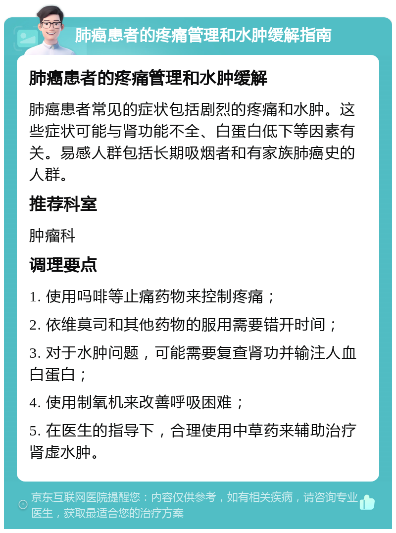 肺癌患者的疼痛管理和水肿缓解指南 肺癌患者的疼痛管理和水肿缓解 肺癌患者常见的症状包括剧烈的疼痛和水肿。这些症状可能与肾功能不全、白蛋白低下等因素有关。易感人群包括长期吸烟者和有家族肺癌史的人群。 推荐科室 肿瘤科 调理要点 1. 使用吗啡等止痛药物来控制疼痛； 2. 依维莫司和其他药物的服用需要错开时间； 3. 对于水肿问题，可能需要复查肾功并输注人血白蛋白； 4. 使用制氧机来改善呼吸困难； 5. 在医生的指导下，合理使用中草药来辅助治疗肾虚水肿。