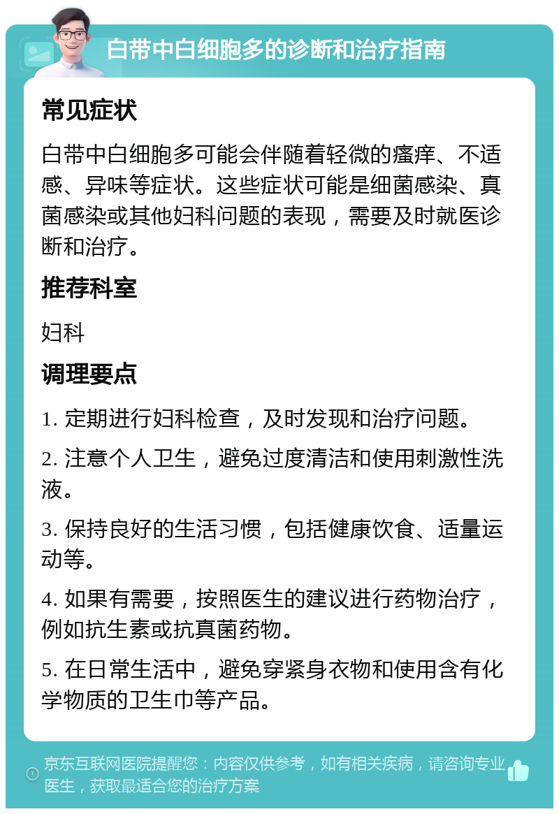 白带中白细胞多的诊断和治疗指南 常见症状 白带中白细胞多可能会伴随着轻微的瘙痒、不适感、异味等症状。这些症状可能是细菌感染、真菌感染或其他妇科问题的表现，需要及时就医诊断和治疗。 推荐科室 妇科 调理要点 1. 定期进行妇科检查，及时发现和治疗问题。 2. 注意个人卫生，避免过度清洁和使用刺激性洗液。 3. 保持良好的生活习惯，包括健康饮食、适量运动等。 4. 如果有需要，按照医生的建议进行药物治疗，例如抗生素或抗真菌药物。 5. 在日常生活中，避免穿紧身衣物和使用含有化学物质的卫生巾等产品。