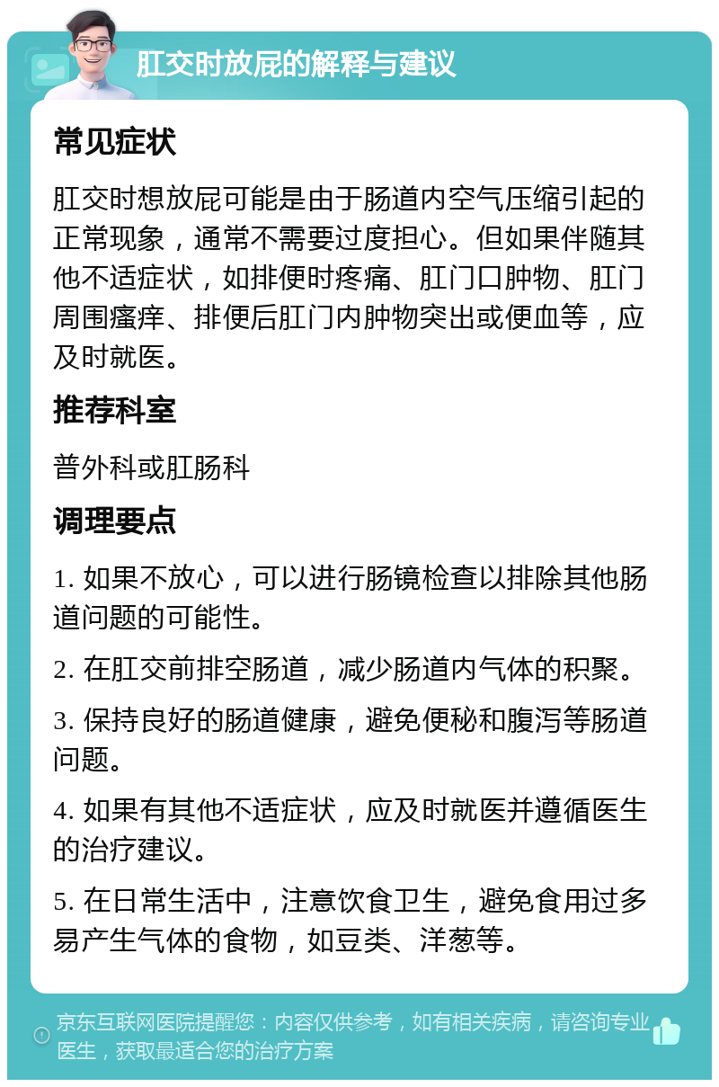 肛交时放屁的解释与建议 常见症状 肛交时想放屁可能是由于肠道内空气压缩引起的正常现象，通常不需要过度担心。但如果伴随其他不适症状，如排便时疼痛、肛门口肿物、肛门周围瘙痒、排便后肛门内肿物突出或便血等，应及时就医。 推荐科室 普外科或肛肠科 调理要点 1. 如果不放心，可以进行肠镜检查以排除其他肠道问题的可能性。 2. 在肛交前排空肠道，减少肠道内气体的积聚。 3. 保持良好的肠道健康，避免便秘和腹泻等肠道问题。 4. 如果有其他不适症状，应及时就医并遵循医生的治疗建议。 5. 在日常生活中，注意饮食卫生，避免食用过多易产生气体的食物，如豆类、洋葱等。