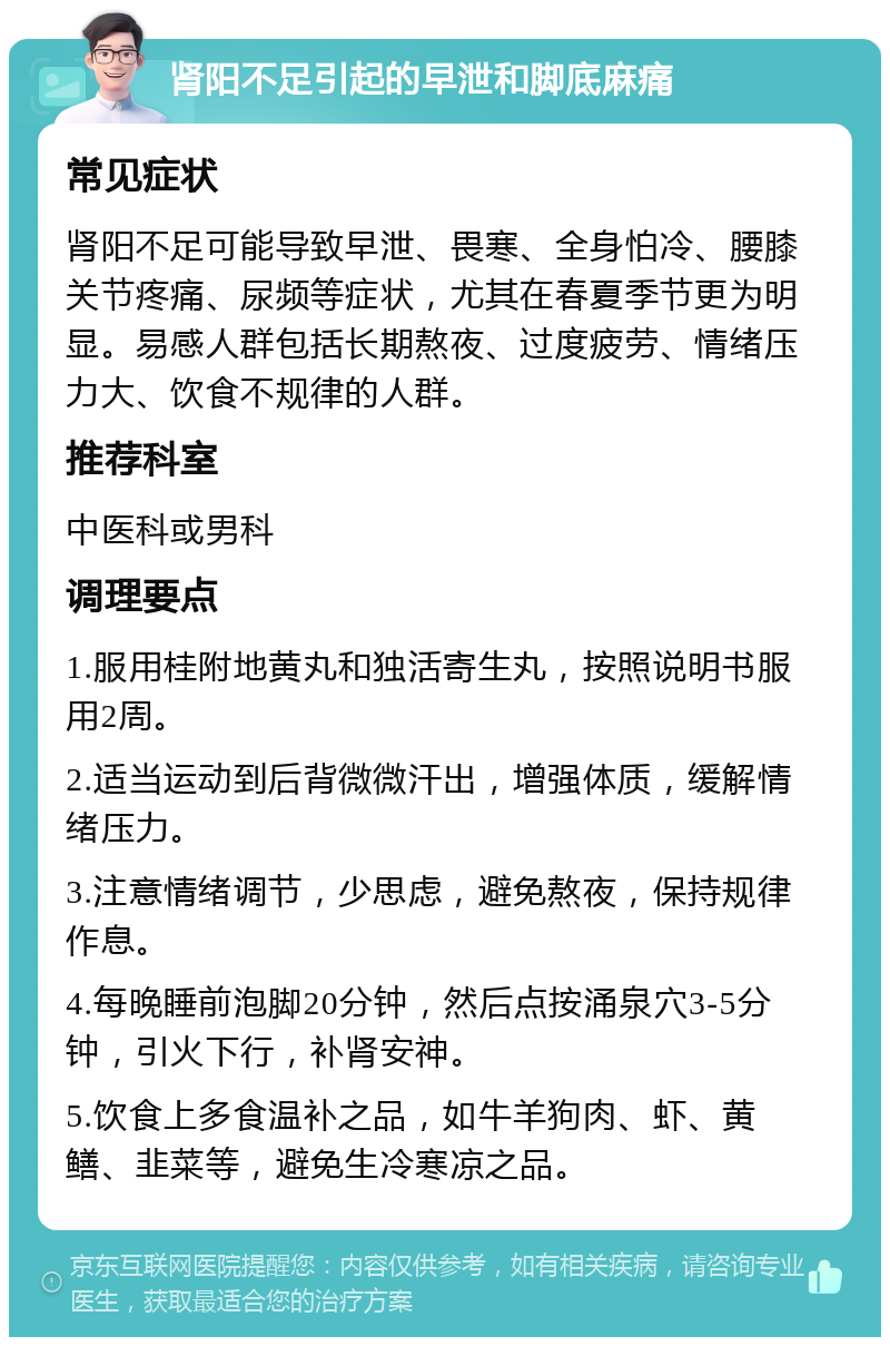 肾阳不足引起的早泄和脚底麻痛 常见症状 肾阳不足可能导致早泄、畏寒、全身怕冷、腰膝关节疼痛、尿频等症状，尤其在春夏季节更为明显。易感人群包括长期熬夜、过度疲劳、情绪压力大、饮食不规律的人群。 推荐科室 中医科或男科 调理要点 1.服用桂附地黄丸和独活寄生丸，按照说明书服用2周。 2.适当运动到后背微微汗出，增强体质，缓解情绪压力。 3.注意情绪调节，少思虑，避免熬夜，保持规律作息。 4.每晚睡前泡脚20分钟，然后点按涌泉穴3-5分钟，引火下行，补肾安神。 5.饮食上多食温补之品，如牛羊狗肉、虾、黄鳝、韭菜等，避免生冷寒凉之品。