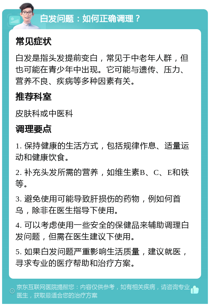 白发问题：如何正确调理？ 常见症状 白发是指头发提前变白，常见于中老年人群，但也可能在青少年中出现。它可能与遗传、压力、营养不良、疾病等多种因素有关。 推荐科室 皮肤科或中医科 调理要点 1. 保持健康的生活方式，包括规律作息、适量运动和健康饮食。 2. 补充头发所需的营养，如维生素B、C、E和铁等。 3. 避免使用可能导致肝损伤的药物，例如何首乌，除非在医生指导下使用。 4. 可以考虑使用一些安全的保健品来辅助调理白发问题，但需在医生建议下使用。 5. 如果白发问题严重影响生活质量，建议就医，寻求专业的医疗帮助和治疗方案。