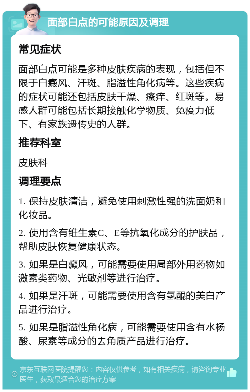 面部白点的可能原因及调理 常见症状 面部白点可能是多种皮肤疾病的表现，包括但不限于白癜风、汗斑、脂溢性角化病等。这些疾病的症状可能还包括皮肤干燥、瘙痒、红斑等。易感人群可能包括长期接触化学物质、免疫力低下、有家族遗传史的人群。 推荐科室 皮肤科 调理要点 1. 保持皮肤清洁，避免使用刺激性强的洗面奶和化妆品。 2. 使用含有维生素C、E等抗氧化成分的护肤品，帮助皮肤恢复健康状态。 3. 如果是白癜风，可能需要使用局部外用药物如激素类药物、光敏剂等进行治疗。 4. 如果是汗斑，可能需要使用含有氢醌的美白产品进行治疗。 5. 如果是脂溢性角化病，可能需要使用含有水杨酸、尿素等成分的去角质产品进行治疗。