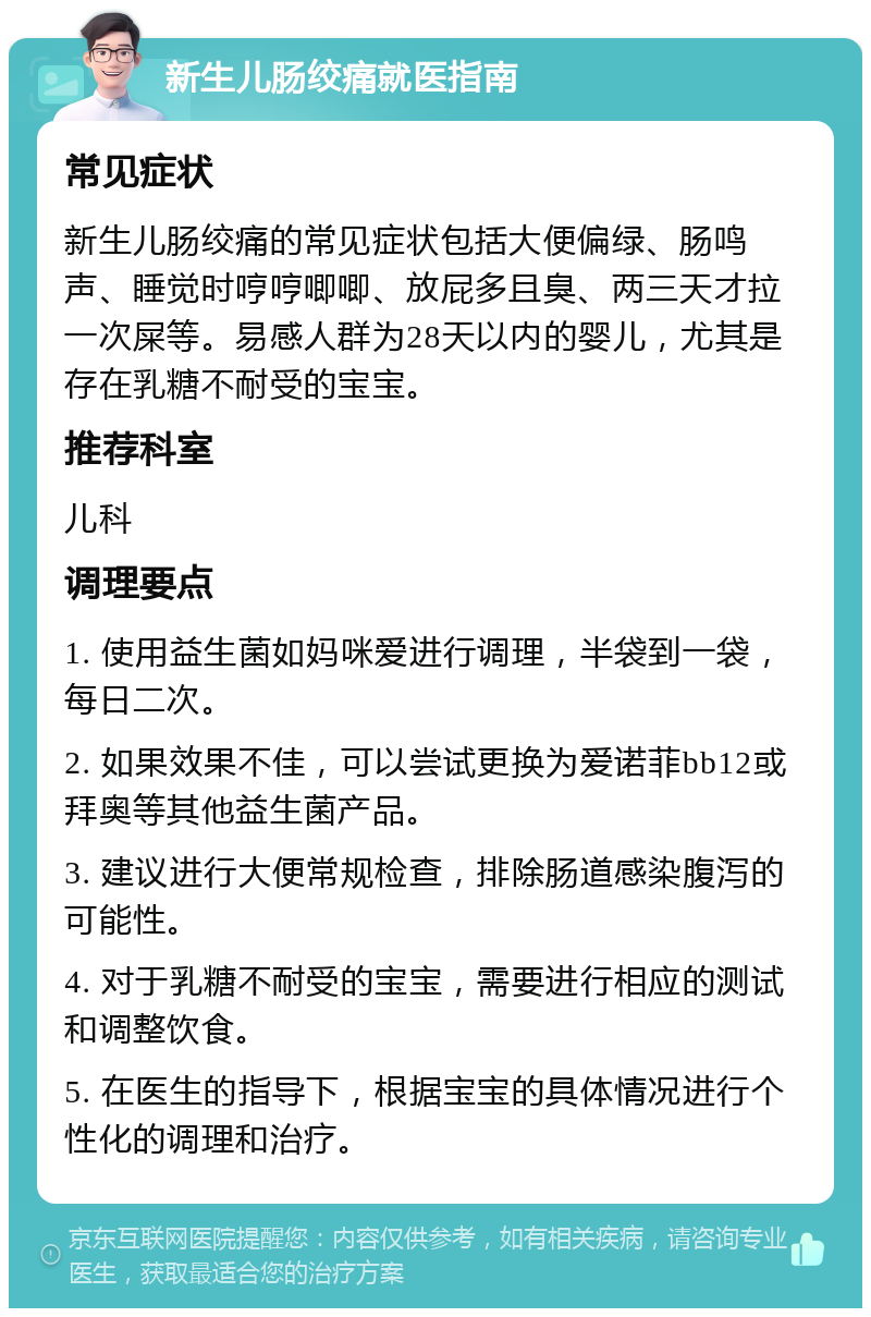 新生儿肠绞痛就医指南 常见症状 新生儿肠绞痛的常见症状包括大便偏绿、肠鸣声、睡觉时哼哼唧唧、放屁多且臭、两三天才拉一次屎等。易感人群为28天以内的婴儿，尤其是存在乳糖不耐受的宝宝。 推荐科室 儿科 调理要点 1. 使用益生菌如妈咪爱进行调理，半袋到一袋，每日二次。 2. 如果效果不佳，可以尝试更换为爱诺菲bb12或拜奥等其他益生菌产品。 3. 建议进行大便常规检查，排除肠道感染腹泻的可能性。 4. 对于乳糖不耐受的宝宝，需要进行相应的测试和调整饮食。 5. 在医生的指导下，根据宝宝的具体情况进行个性化的调理和治疗。