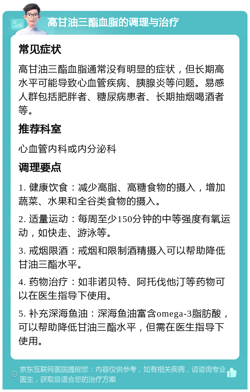 高甘油三酯血脂的调理与治疗 常见症状 高甘油三酯血脂通常没有明显的症状，但长期高水平可能导致心血管疾病、胰腺炎等问题。易感人群包括肥胖者、糖尿病患者、长期抽烟喝酒者等。 推荐科室 心血管内科或内分泌科 调理要点 1. 健康饮食：减少高脂、高糖食物的摄入，增加蔬菜、水果和全谷类食物的摄入。 2. 适量运动：每周至少150分钟的中等强度有氧运动，如快走、游泳等。 3. 戒烟限酒：戒烟和限制酒精摄入可以帮助降低甘油三酯水平。 4. 药物治疗：如非诺贝特、阿托伐他汀等药物可以在医生指导下使用。 5. 补充深海鱼油：深海鱼油富含omega-3脂肪酸，可以帮助降低甘油三酯水平，但需在医生指导下使用。